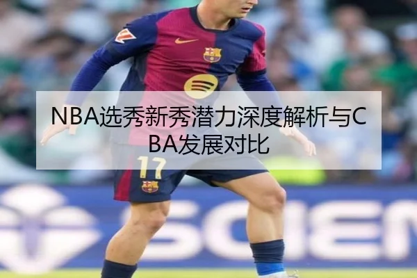 NBA选秀新秀潜力深度解析与CBA发展对比